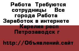 Работа .Требуются сотрудницы  - Все города Работа » Заработок в интернете   . Карелия респ.,Петрозаводск г.